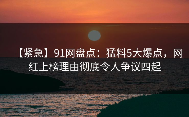 【紧急】91网盘点：猛料5大爆点，网红上榜理由彻底令人争议四起