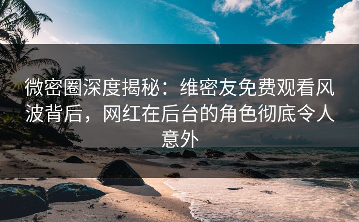 微密圈深度揭秘：维密友免费观看风波背后，网红在后台的角色彻底令人意外
