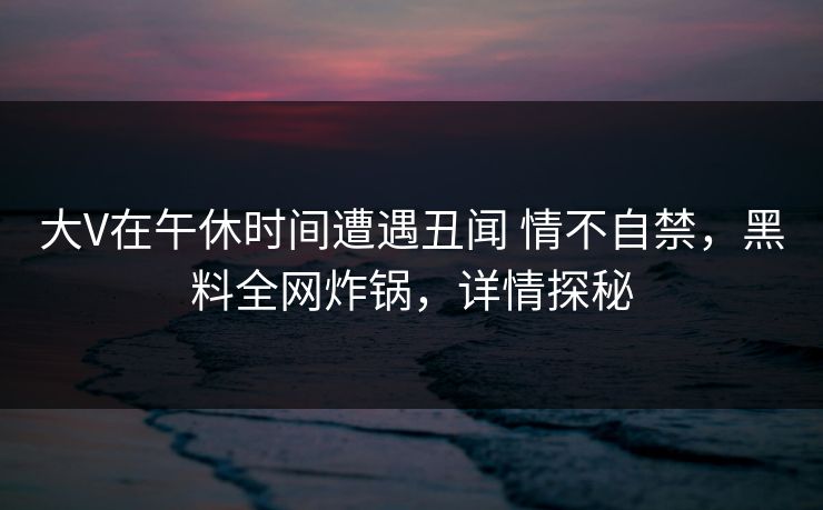 大V在午休时间遭遇丑闻 情不自禁,黑料全网炸锅,详情探秘