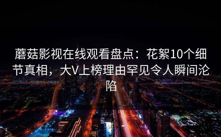 蘑菇影视在线观看盘点:花絮10个细节真相,大V上榜理由罕见令人瞬间沦陷 蘑菇影视在线观看盘点:花絮10个细节真相,大V上榜理由罕见令人瞬间沦陷