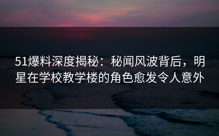 51爆料深度揭秘:秘闻风波背后,明星在学校教学楼的角色愈发令人意外