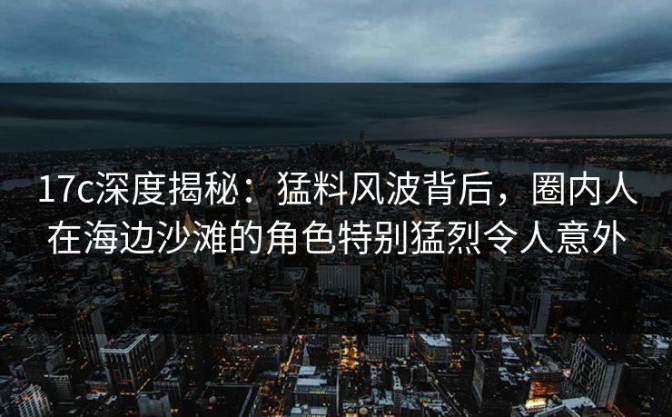 17c深度揭秘：猛料风波背后，圈内人在海边沙滩的角色特别猛烈令人意外