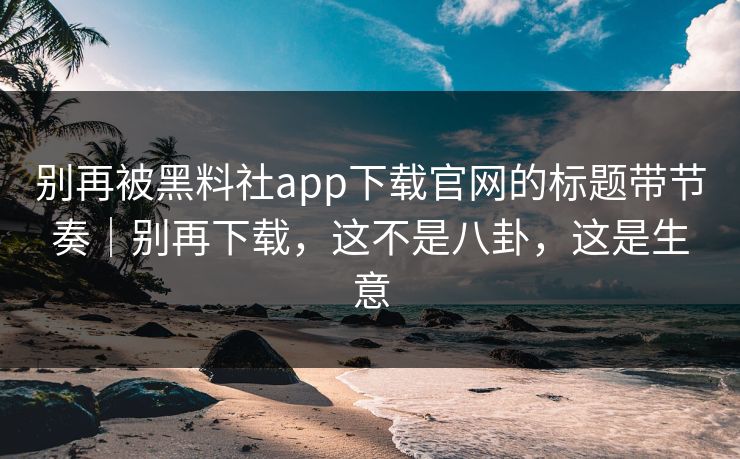 别再被黑料社app下载官网的标题带节奏｜别再下载，这不是八卦，这是生意