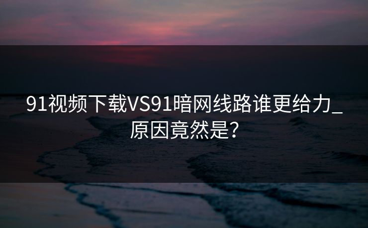 91视频下载VS91暗网线路谁更给力_原因竟然是？