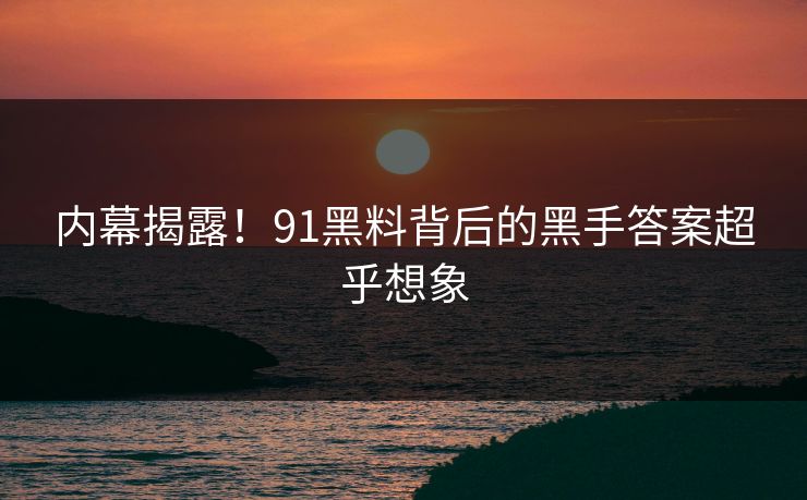 内幕揭露！91黑料背后的黑手答案超乎想象
