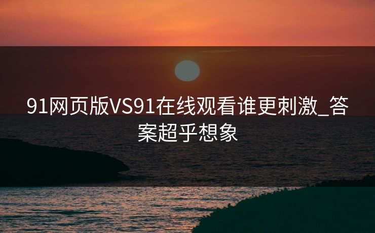 91网页版VS91在线观看谁更刺激_答案超乎想象