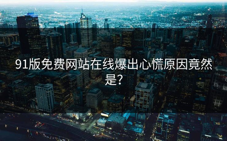 91版免费网站在线爆出心慌原因竟然是？