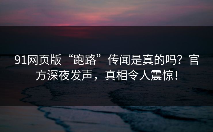 91网页版“跑路”传闻是真的吗？官方深夜发声，真相令人震惊！