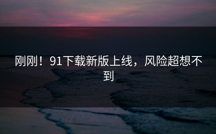 刚刚！91下载新版上线，风险超想不到