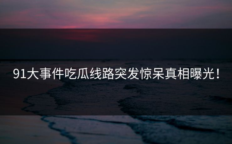 91大事件吃瓜线路突发惊呆真相曝光！