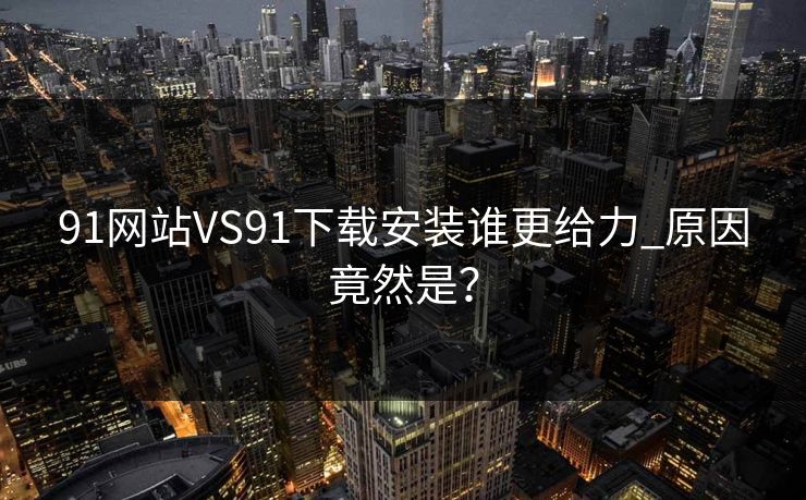 91网站VS91下载安装谁更给力_原因竟然是？