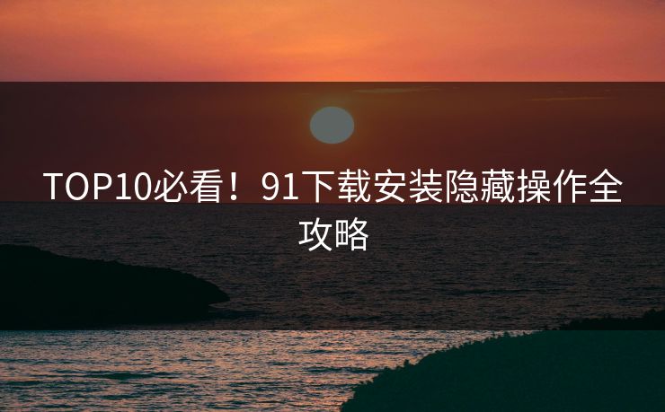 TOP10必看！91下载安装隐藏操作全攻略