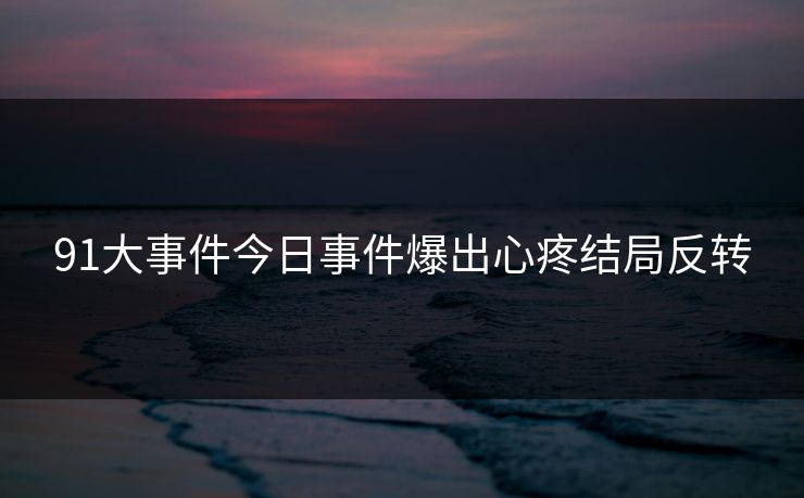 91大事件今日事件爆出心疼结局反转