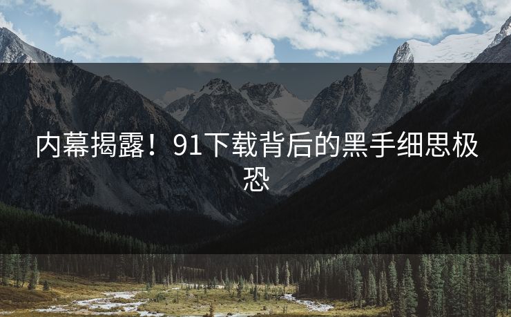 内幕揭露！91下载背后的黑手细思极恐