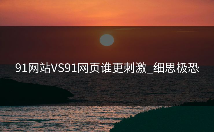 91网站VS91网页谁更刺激_细思极恐