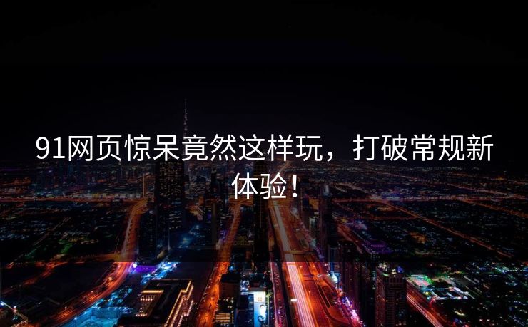 91网页惊呆竟然这样玩，打破常规新体验！
