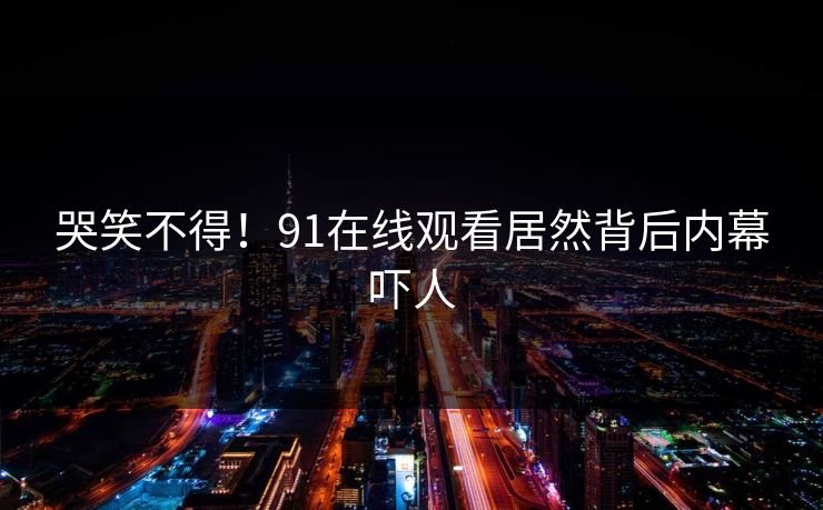 哭笑不得！91在线观看居然背后内幕吓人