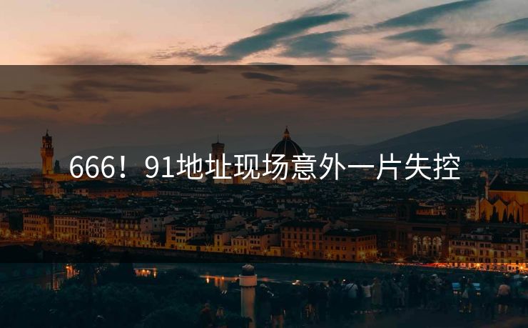666！91地址现场意外一片失控
