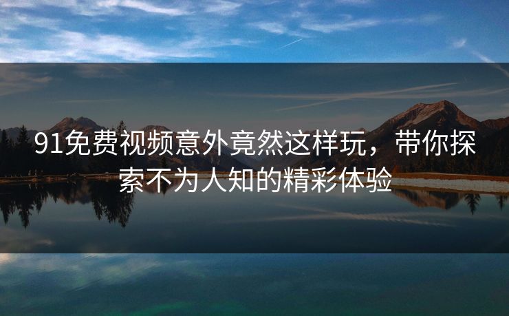 91免费视频意外竟然这样玩，带你探索不为人知的精彩体验