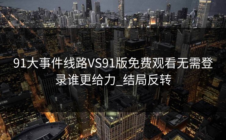 91大事件线路VS91版免费观看无需登录谁更给力_结局反转