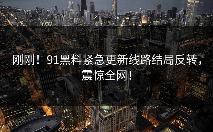 刚刚！91黑料紧急更新线路结局反转，震惊全网！