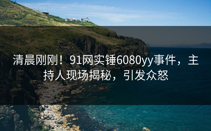 清晨刚刚！91网实锤6080yy事件，主持人现场揭秘，引发众怒
