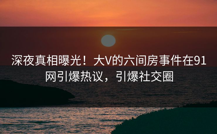 深夜真相曝光！大V的六间房事件在91网引爆热议，引爆社交圈