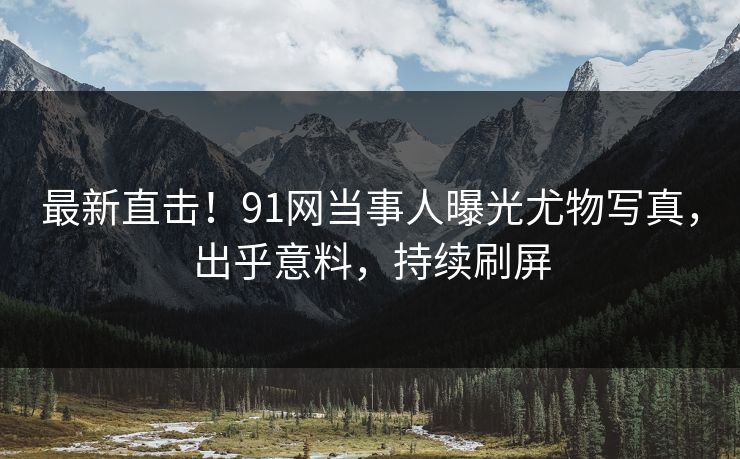 最新直击！91网当事人曝光尤物写真，出乎意料，持续刷屏