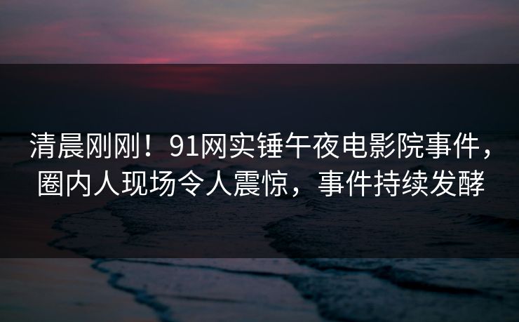 清晨刚刚！91网实锤午夜电影院事件，圈内人现场令人震惊，事件持续发酵