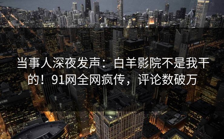 当事人深夜发声：白羊影院不是我干的！91网全网疯传，评论数破万