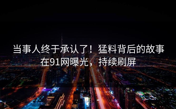 当事人终于承认了！猛料背后的故事在91网曝光，持续刷屏