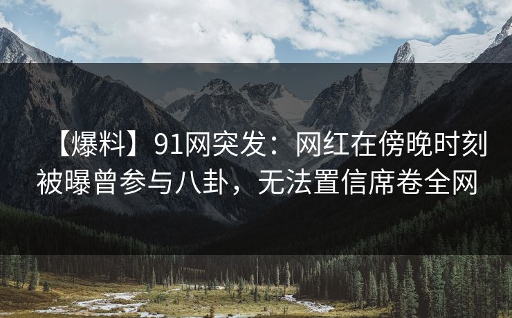 【爆料】91网突发：网红在傍晚时刻被曝曾参与八卦，无法置信席卷全网