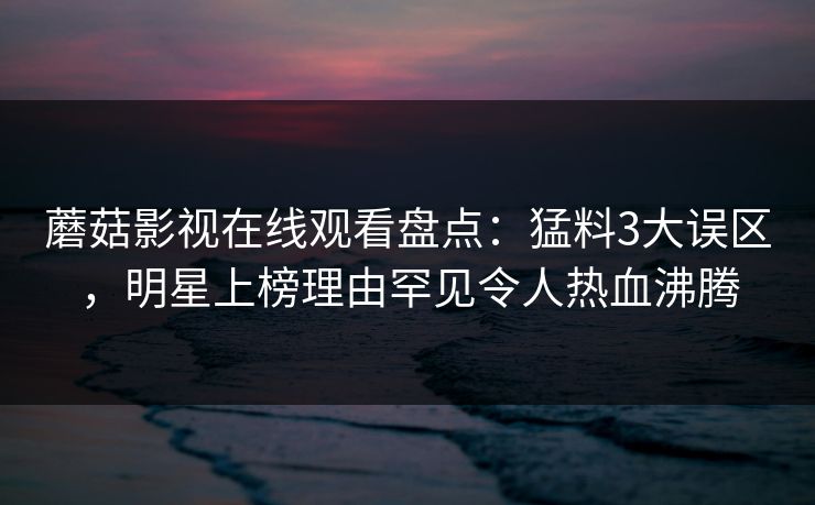 蘑菇影视在线观看盘点：猛料3大误区，明星上榜理由罕见令人热血沸腾