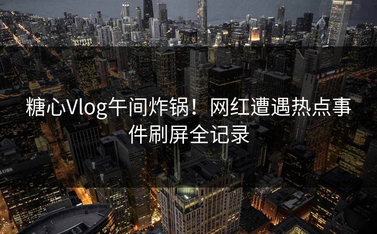 糖心Vlog午间炸锅！网红遭遇热点事件刷屏全记录