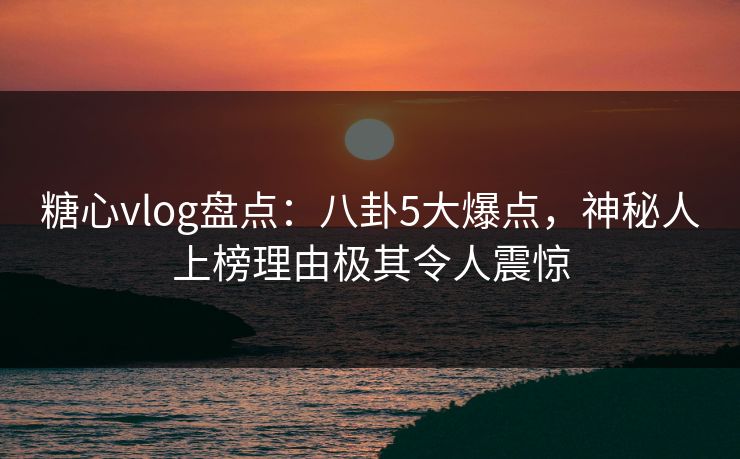 糖心vlog盘点：八卦5大爆点，神秘人上榜理由极其令人震惊