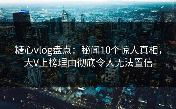 糖心vlog盘点：秘闻10个惊人真相，大V上榜理由彻底令人无法置信