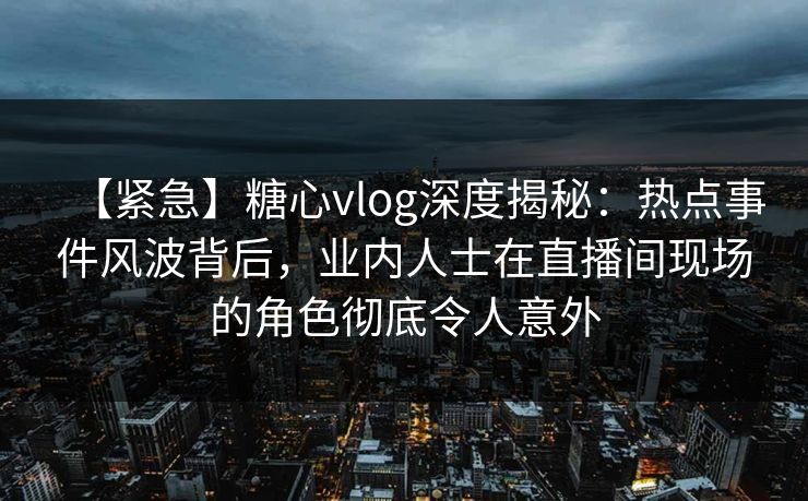 【紧急】糖心vlog深度揭秘：热点事件风波背后，业内人士在直播间现场的角色彻底令人意外