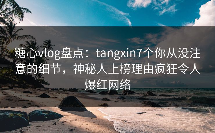 糖心vlog盘点：tangxin7个你从没注意的细节，神秘人上榜理由疯狂令人爆红网络
