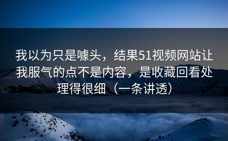 我以为只是噱头,结果51视频网站让我服气的点不是内容,是收藏回看处理得很细(一条讲透) 我以为只是噱头,结果51视频网站让我服气的点不是内容,是收藏回看处理得很细(一条讲透)