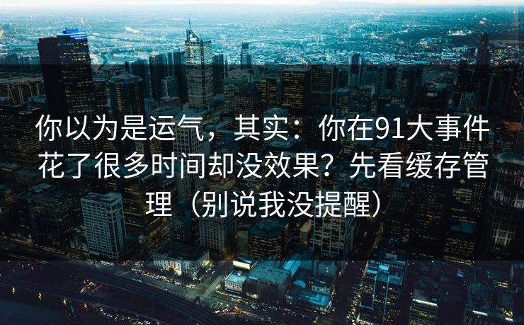 你以为是运气,其实:你在91大事件花了很多时间却没效果?先看缓存管理(别说我没提醒) 你以为是运气,其实:你在91大事件花了很多时间却没效果?先看缓存管理(别说我没提醒)