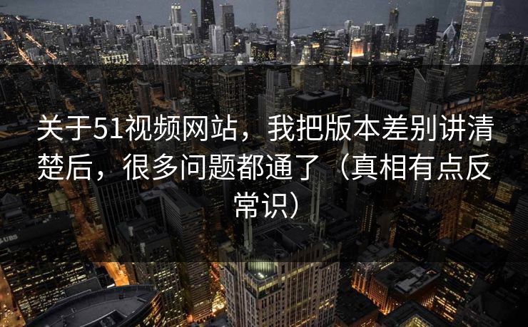 关于51视频网站,我把版本差别讲清楚后,很多问题都通了(真相有点反常识) 关于51视频网站,我把版本差别讲清楚后,很多问题都通了(真相有点反常识)
