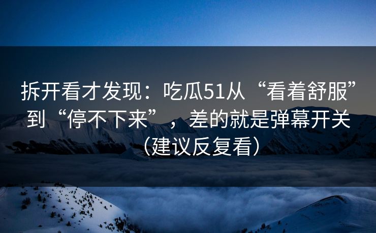 拆开看才发现：吃瓜51从“看着舒服”到“停不下来”，差的就是弹幕开关（建议反复看）