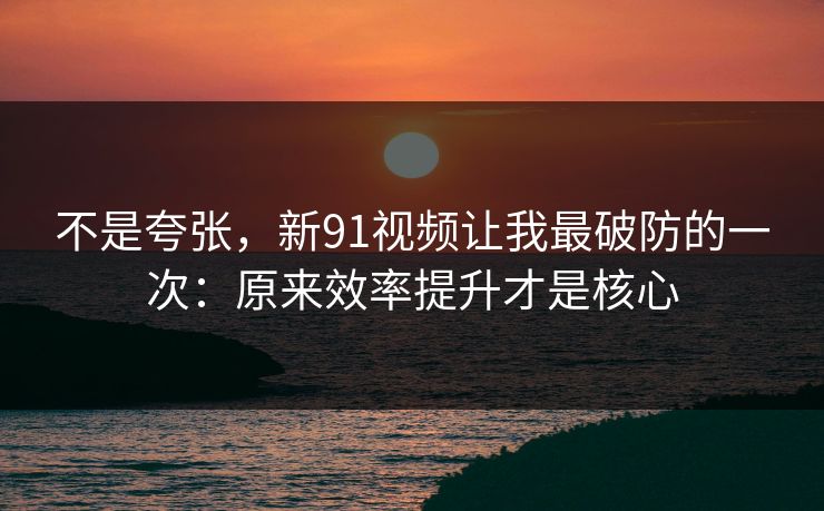不是夸张，新91视频让我最破防的一次：原来效率提升才是核心