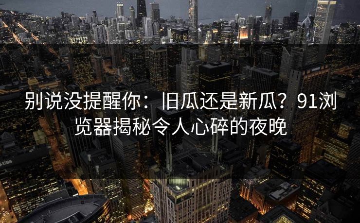 详细阅读:别说没提醒你:旧瓜还是新瓜?91浏览器揭秘令人心碎的夜晚 别说没提醒你:旧瓜还是新瓜?91浏览器揭秘令人心碎的夜晚
